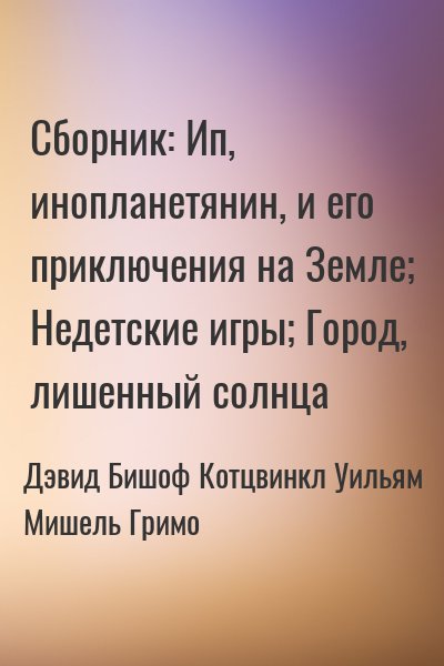 Дэвид Бишоф, Мишель Гримо, Уильям Котцвинкл - Сборник: Недетские игры; Ип, инопланетянин, и его приключения на Земле; Город, лишенный солнца