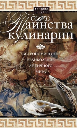 Алексис Бенуа Сойер - Таинства кулинарии. Гастрономическое великолепие Античного мира