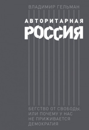 Владимир Гельман - Авторитарная Россия. Бегство от свободы, или Почему у нас не приживается демократия