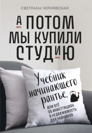 Светлана Чернявская - А потом мы купили студию. Учебник начинающего рантье, или Всё об инвестициях в недвижимость для чайн