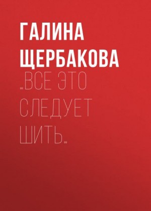 Галина Николаевна Щербакова - …Все это следует шить…