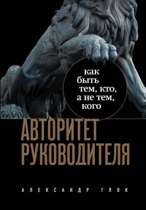 Александр Глок - Авторитет руководителя. Как быть тем, кто, а не тем, кого