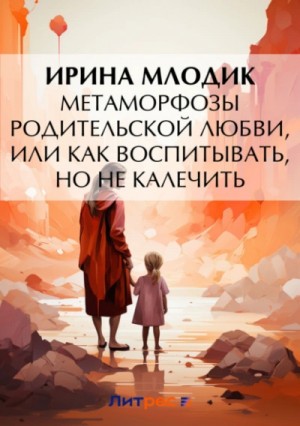 Ирина Млодик - Метаморфозы родительской любви, или Как воспитывать, но не калечить