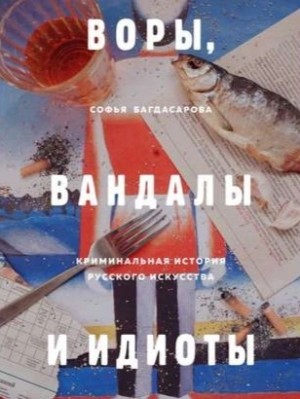 Софья Багдасарова - Воры, вандалы и идиоты. Криминальная история русского искусства