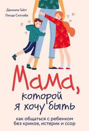 Даниэла Гайгг, Линда Силлаба - Мама, которой я хочу быть. Как общаться с ребенком без криков, истерик и ссор