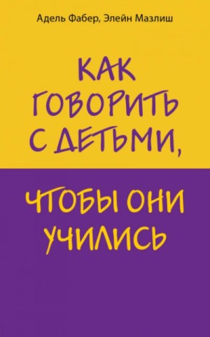 Адель Фабер, Элейн Мазлиш - Как говорить с детьми, чтобы они учились