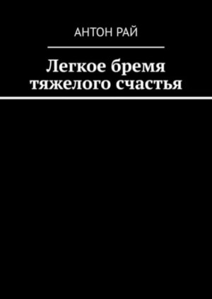 Антон Рай - Легкое бремя тяжелого счастья
