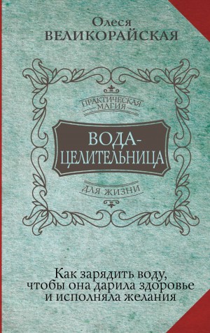 Олеся Великорайская - Вода-целительница. Как зарядить воду, чтобы она дарила здоровье и исполняла желания