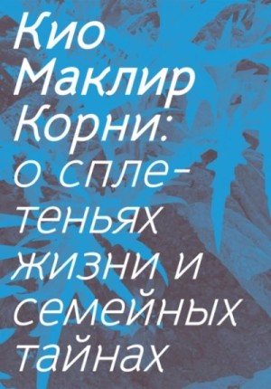 Кио Маклир - Корни: о сплетеньях жизни и семейных тайнах