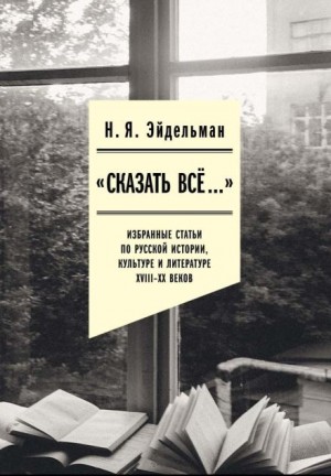 Натан Яковлевич Эйдельман - «Сказать всё…»: избранные статьи по русской истории, культуре и литературе XVIII–XX веков
