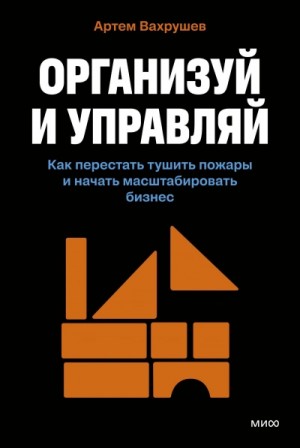 Артем Вахрушев - Организуй и управляй. Как перестать тушить пожары и начать масштабировать бизнес