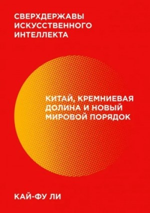 Кай-фу Ли - Сверхдержавы искусственного интеллекта. Китай, Кремниевая долина и новый мировой порядок